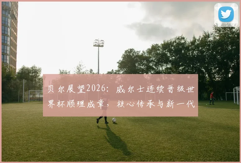 贝尔展望2026：威尔士连续晋级世界杯顺理成章，核心传承与新一代崛起成关键