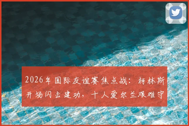 2026年国际友谊赛焦点战：柯林斯开场闪击建功，十人爱尔兰艰难守住1-0胜十人卡塔尔全回顾