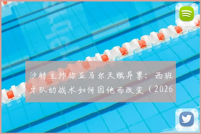 沙特主帅称亚马尔天赋异禀:西班牙队的战术如何因他而改变(2026年展望)