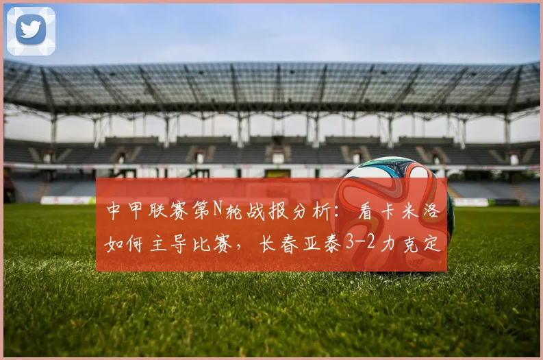 中甲联赛第N轮战报分析：看卡米洛如何主导比赛，长春亚泰3-2力克定南赣联，附2026赛季实时积分榜