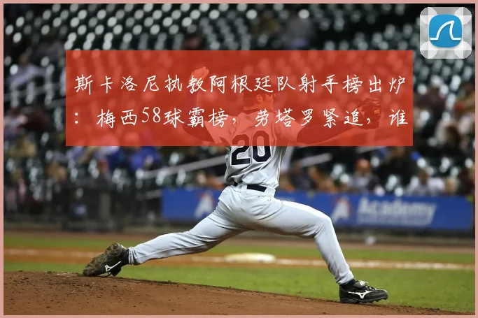 斯卡洛尼执教阿根廷队射手榜出炉：梅西58球霸榜，劳塔罗紧追，谁在2026周期最靠谱？