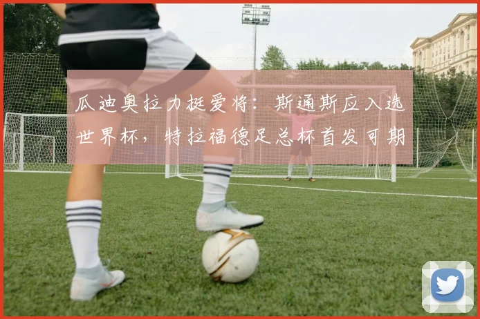 瓜迪奥拉力挺爱将：斯通斯应入选世界杯，特拉福德足总杯首发可期