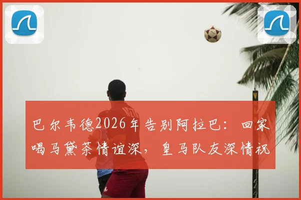 巴尔韦德2026年告别阿拉巴:回家喝马黛茶情谊深,皇马队友深情祝福集锦回顾