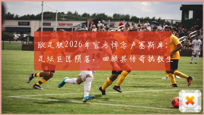 欧足联2026年官方悼念卢塞斯库:足坛巨匠陨落,回顾其传奇执教生涯与不朽贡献
