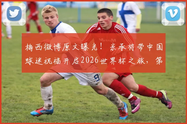 梅西微博原文曝光!亲承将带中国球迷祝福开启2026世界杯之旅,第六次征程全解析
