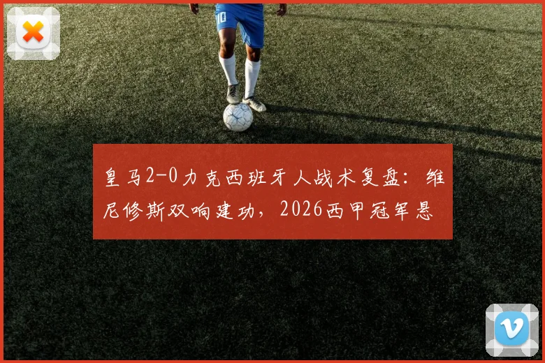 皇马2-0力克西班牙人战术复盘：维尼修斯双响建功，2026西甲冠军悬念保持至最后一轮