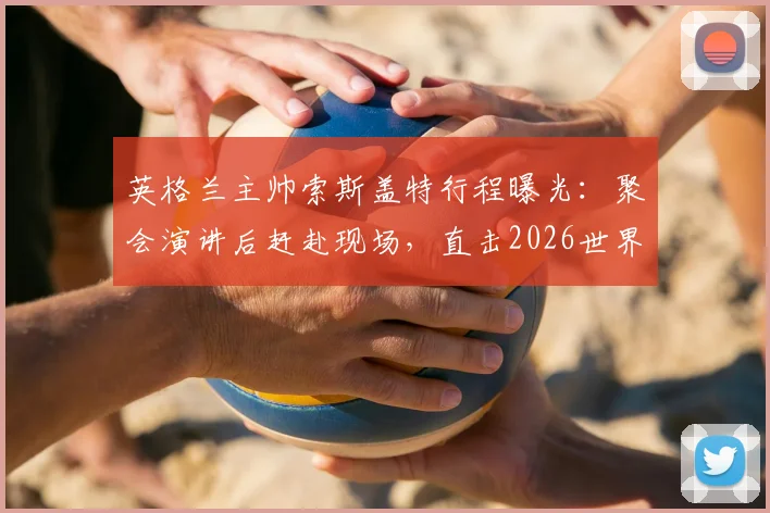 英格兰主帅索斯盖特行程曝光:聚会演讲后赶赴现场,直击2026世界杯决赛