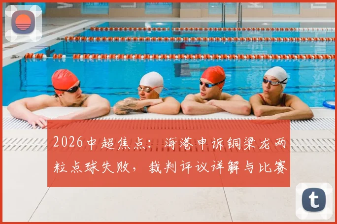 2026中超焦点:海港申诉铜梁龙两粒点球失败,裁判评议详解与比赛判罚尺度解读