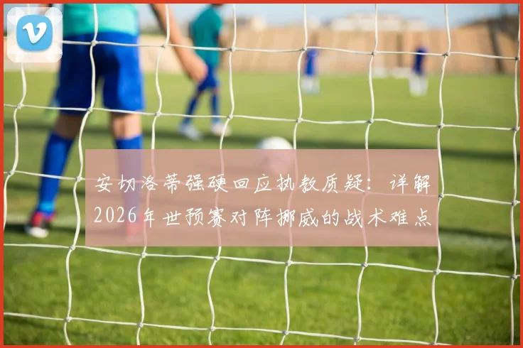 安切洛蒂强硬回应执教质疑:详解2026年世预赛对阵挪威的战术难点与球队前景