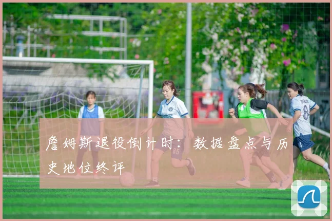 詹姆斯退役倒计时:数据盘点与历史地位终评