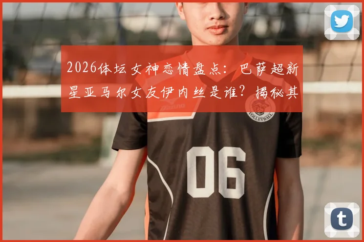 2026体坛女神恋情盘点：巴萨超新星亚马尔女友伊内丝是谁？揭秘其网红身份与交往细节