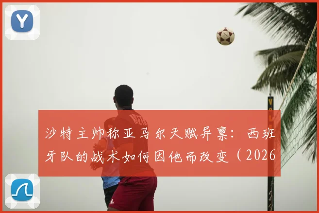 沙特主帅称亚马尔天赋异禀：西班牙队的战术如何因他而改变（2026年展望）