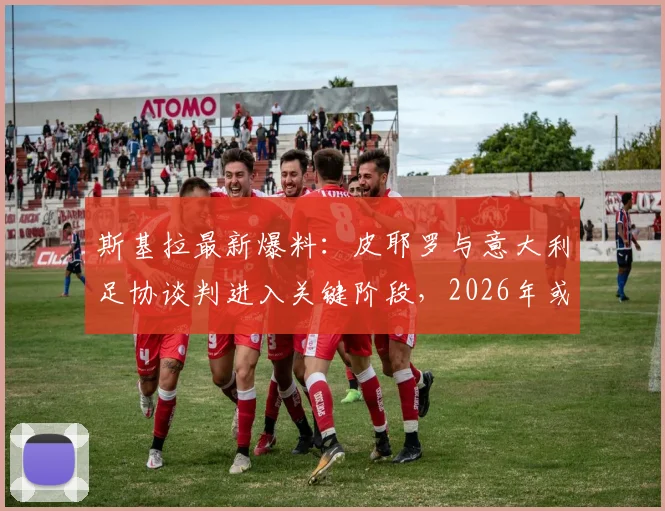斯基拉最新爆料：皮耶罗与意大利足协谈判进入关键阶段，2026年或出任要职，背后原因与未来角色深度分析