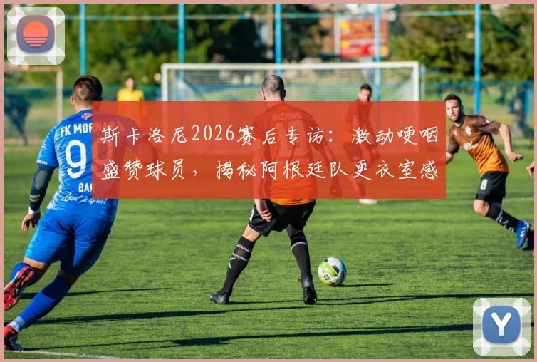 斯卡洛尼2026赛后专访：激动哽咽盛赞球员，揭秘阿根廷队更衣室感人瞬间