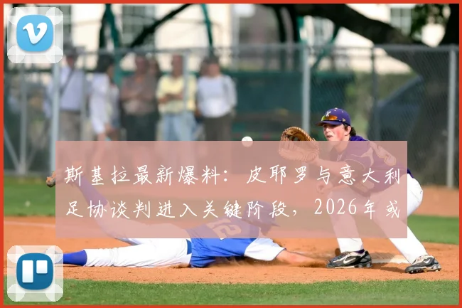 斯基拉最新爆料:皮耶罗与意大利足协谈判进入关键阶段,2026年或出任要职,背后原因与未来角色深度分析