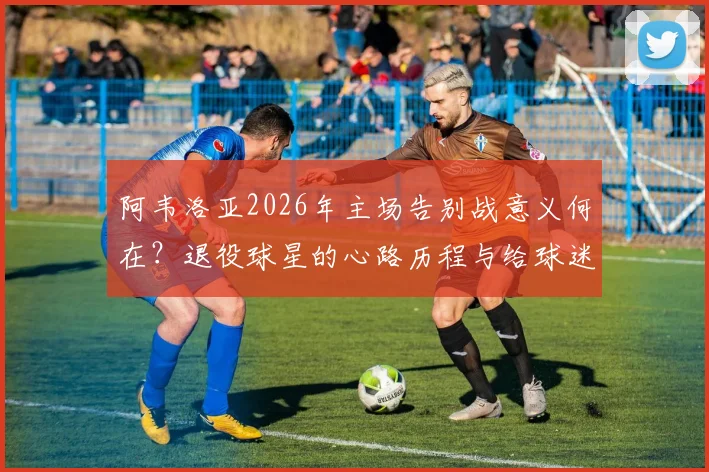 阿韦洛亚2026年主场告别战意义何在？退役球星的心路历程与给球迷的最终胜利承诺