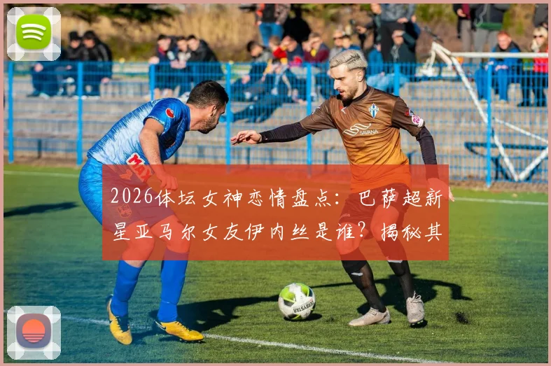 2026体坛女神恋情盘点:巴萨超新星亚马尔女友伊内丝是谁?揭秘其网红身份与交往细节