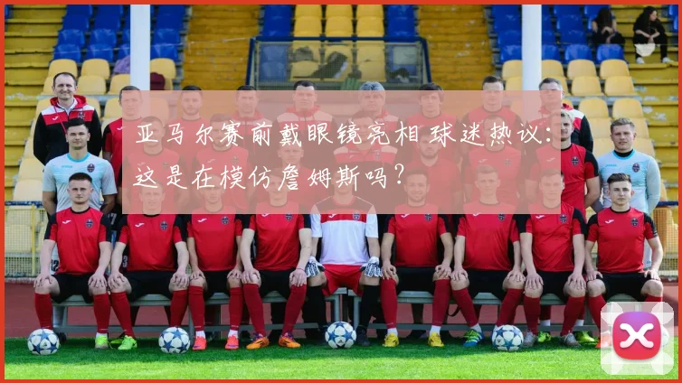 亚马尔赛前戴眼镜亮相 球迷热议：这是在模仿詹姆斯吗？