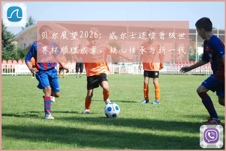 贝尔展望2026:威尔士连续晋级世界杯顺理成章,核心传承与新一代崛起成关键