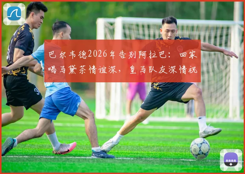 巴尔韦德2026年告别阿拉巴：回家喝马黛茶情谊深，皇马队友深情祝福集锦回顾