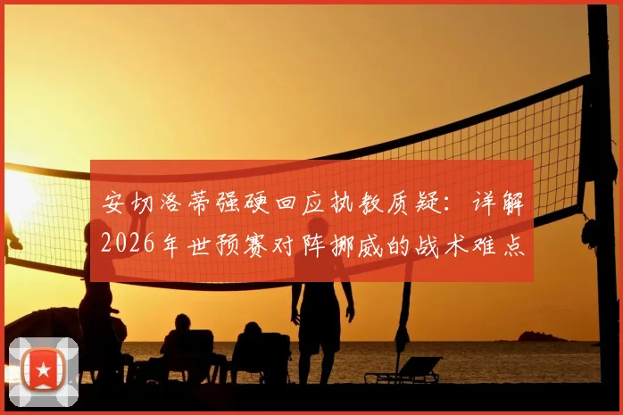 安切洛蒂强硬回应执教质疑：详解2026年世预赛对阵挪威的战术难点与球队前景