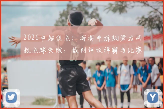 2026中超焦点:海港申诉铜梁龙两粒点球失败,裁判评议详解与比赛判罚尺度解读