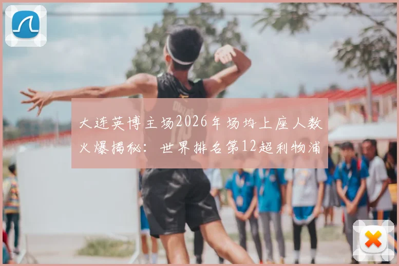 大连英博主场2026年场均上座人数火爆揭秘：世界排名第12超利物浦阿森纳，解析大连球市火热原因