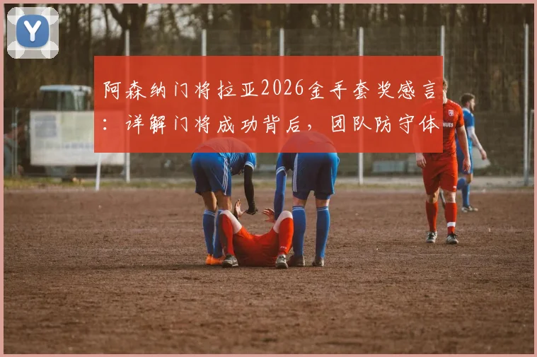 阿森纳门将拉亚2026金手套奖感言：详解门将成功背后，团队防守体系的关键作用与真实案例