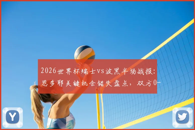 2026世界杯瑞士vs波黑半场战报:恩多耶关键机会错失盘点,双方0-0僵局战术解析