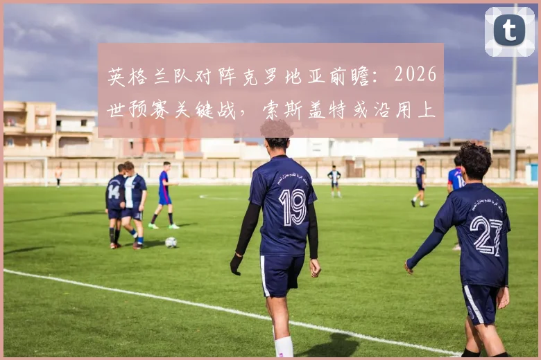 英格兰队对阵克罗地亚前瞻：2026世预赛关键战，索斯盖特或沿用上轮首发战术