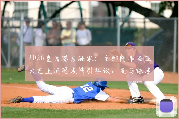 2026皇马赛后独家：主帅阿韦洛亚大巴上沉思表情引热议，皇马球迷都在讨论这三个关键问题