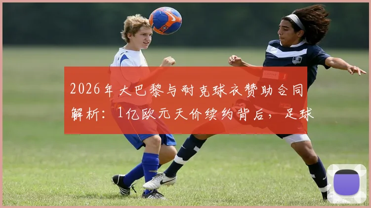 2026年大巴黎与耐克球衣赞助合同解析：1亿欧元天价续约背后，足球俱乐部商业价值排行揭秘