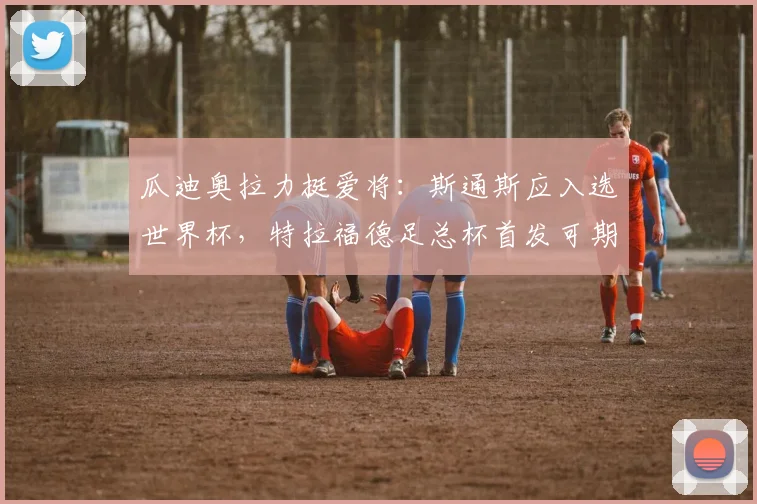 瓜迪奥拉力挺爱将：斯通斯应入选世界杯，特拉福德足总杯首发可期