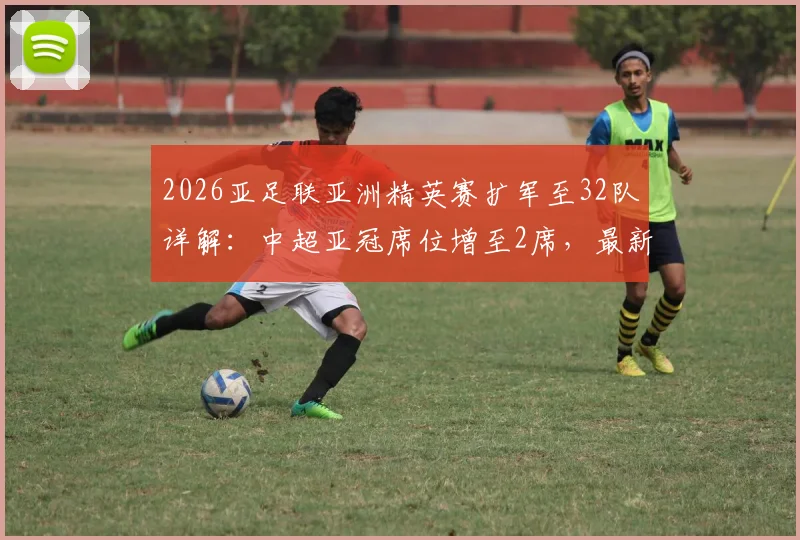 2026亚足联亚洲精英赛扩军至32队详解：中超亚冠席位增至2席，最新资格分配规则解读
