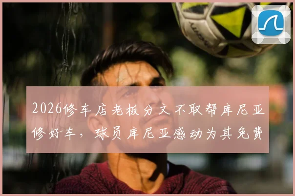 2026修车店老板分文不取帮库尼亚修好车，球员库尼亚感动为其免费宣传全过程