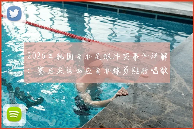 2026年韩国南非足球冲突事件详解:赛后采访回应南非球员贴脸唱歌挑衅,球场心理战对比赛影响深度分析