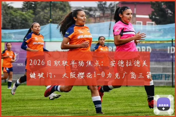 2026日职联半场焦点:安德拉德关键破门,大阪樱花1-0力克广岛三箭,半场战术解析与球员评分