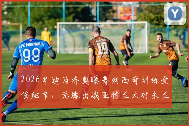 2026年迪马济奥曝普利西奇训练受伤细节,无缘出战亚特兰大对米兰阵容影响几何