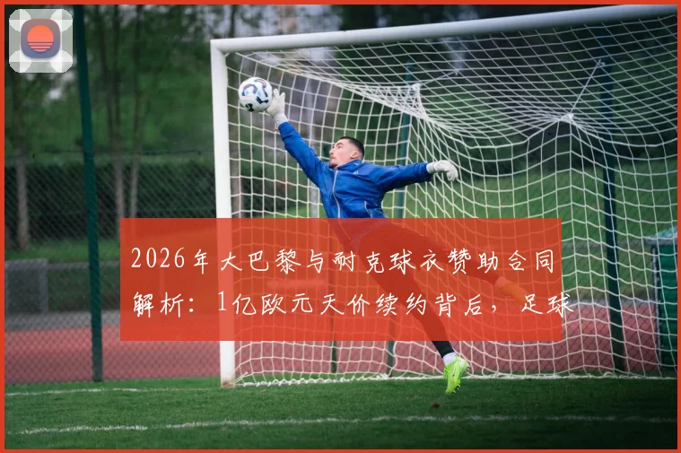 2026年大巴黎与耐克球衣赞助合同解析:1亿欧元天价续约背后,足球俱乐部商业价值排行揭秘