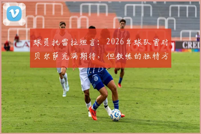 球员托雷拉坦言：2026年球队曾对贝尔萨充满期待，但教练的独特方式引争议