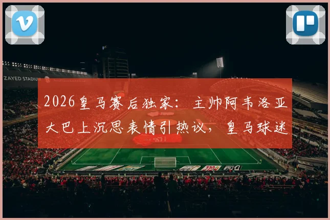 2026皇马赛后独家:主帅阿韦洛亚大巴上沉思表情引热议,皇马球迷都在讨论这三个关键问题