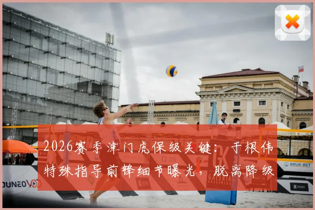 2026赛季津门虎保级关键：于根伟特殊指导前锋细节曝光，脱离降级区战术全解析