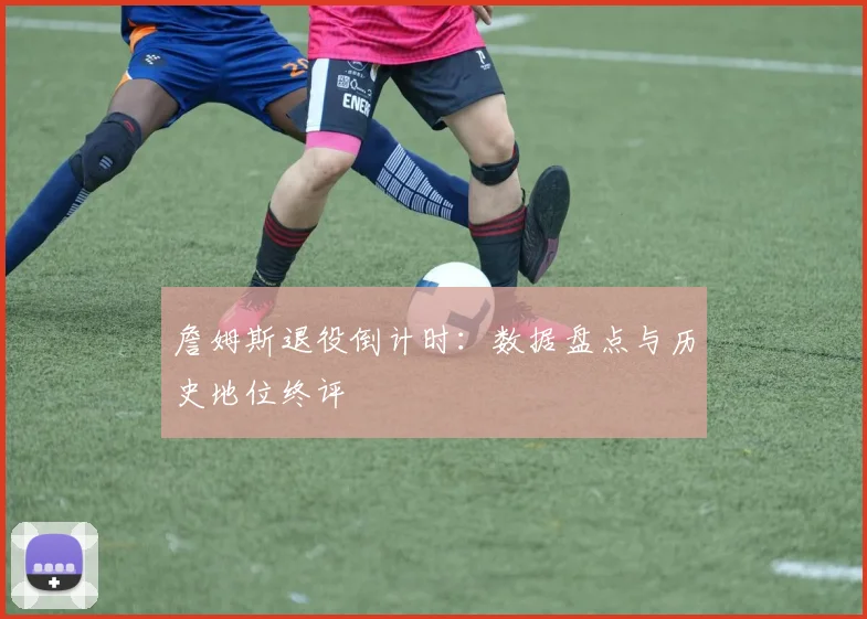 詹姆斯退役倒计时：数据盘点与历史地位终评
