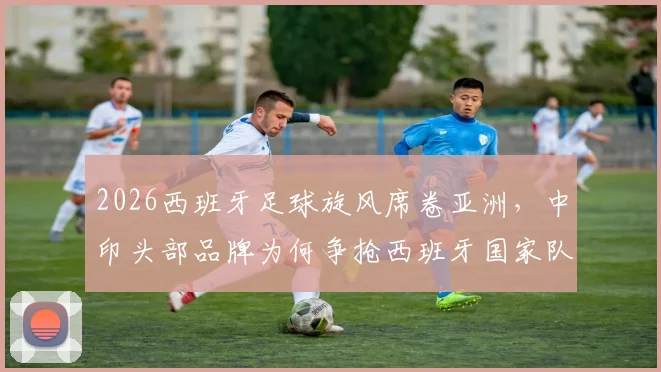 2026西班牙足球旋风席卷亚洲，中印头部品牌为何争抢西班牙国家队代言？