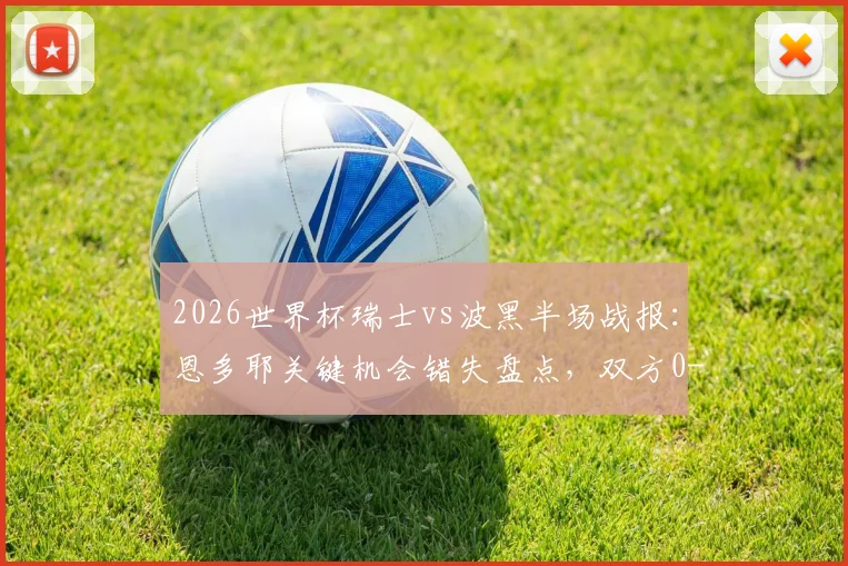 2026世界杯瑞士vs波黑半场战报：恩多耶关键机会错失盘点，双方0-0僵局战术解析