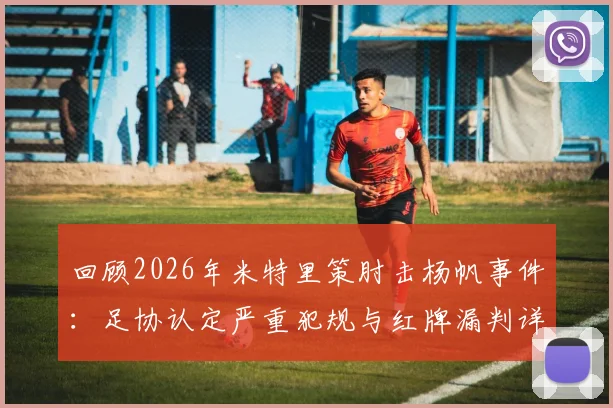 回顾2026年米特里策肘击杨帆事件：足协认定严重犯规与红牌漏判详情，解析杨帆缝四针始末