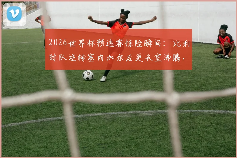 2026世界杯预选赛惊险瞬间：比利时队逆转塞内加尔后更衣室沸腾，德布劳内领衔庆祝艰难晋级