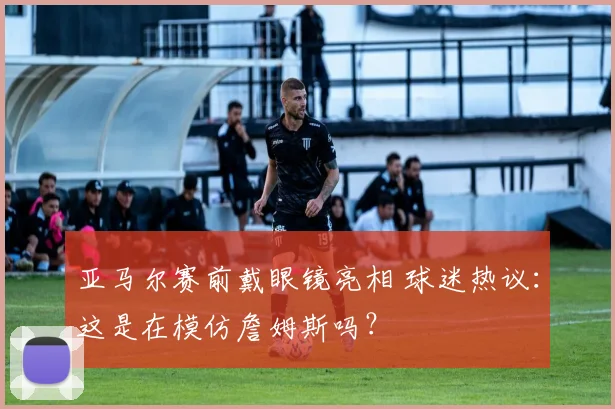 亚马尔赛前戴眼镜亮相 球迷热议：这是在模仿詹姆斯吗？