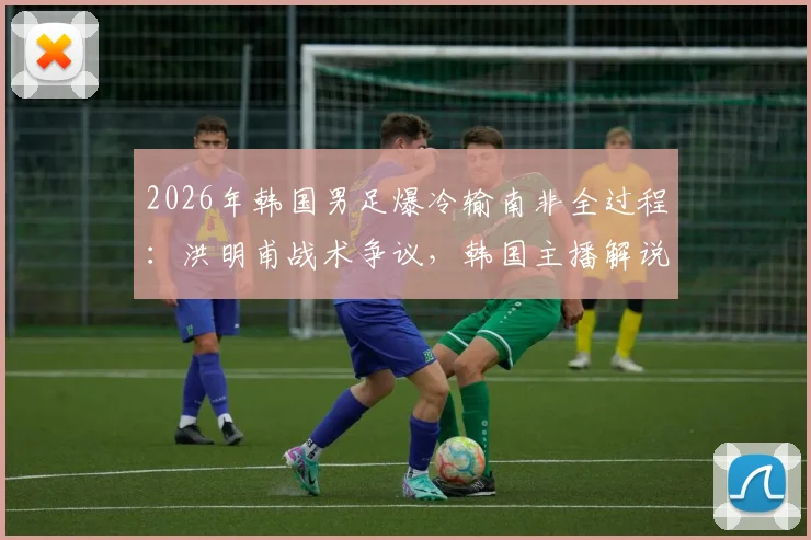 2026年韩国男足爆冷输南非全过程：洪明甫战术争议，韩国主播解说当场破防西八怒骂集锦