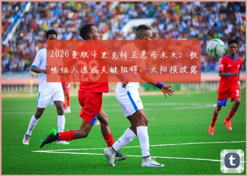 2026曼联卡里克转正悬而未决：教练组人选成关键阻碍，太阳报披露谈判内幕